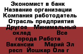 Экономист в банк › Название организации ­ Компания-работодатель › Отрасль предприятия ­ Другое › Минимальный оклад ­ 25 000 - Все города Работа » Вакансии   . Марий Эл респ.,Йошкар-Ола г.